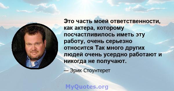 Это часть моей ответственности, как актера, которому посчастливилось иметь эту работу, очень серьезно относится Так много других людей очень усердно работают и никогда не получают.