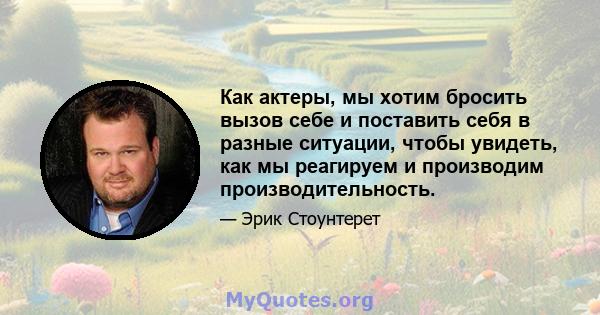 Как актеры, мы хотим бросить вызов себе и поставить себя в разные ситуации, чтобы увидеть, как мы реагируем и производим производительность.