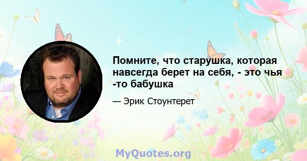 Помните, что старушка, которая навсегда берет на себя, - это чья -то бабушка