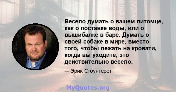 Весело думать о вашем питомце, как о поставке воды, или о вышибалке в баре. Думать о своей собаке в мире, вместо того, чтобы лежать на кровати, когда вы уходите, это действительно весело.