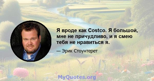 Я вроде как Costco. Я большой, мне не причудливо, и я смею тебя не нравиться я.