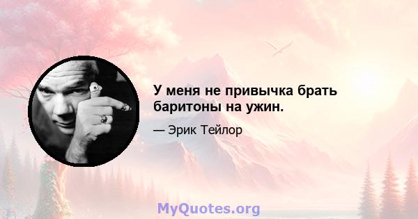 У меня не привычка брать баритоны на ужин.