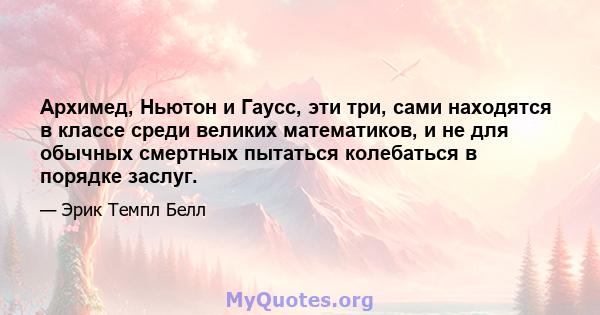 Архимед, Ньютон и Гаусс, эти три, сами находятся в классе среди великих математиков, и не для обычных смертных пытаться колебаться в порядке заслуг.