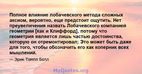 Полное влияние лобачевского метода сложных аксиом, вероятно, еще предстоит ощутить. Нет преувеличения назвать Лобачевского компанией геометрии [как и Клиффорд], потому что геометрия является лишь частью достоинства,