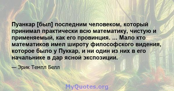 Пуанкар [был] последним человеком, который принимал практически всю математику, чистую и применяемый, как его провинция. ... Мало кто математиков имел широту философского видения, которое было у Пуккар, и ни один из них 