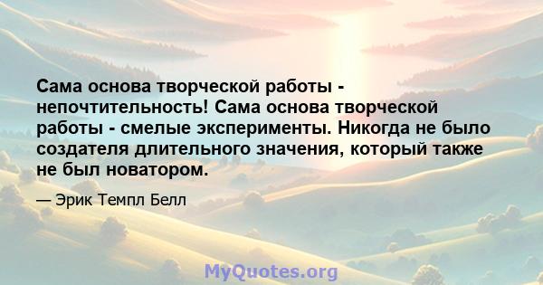 Сама основа творческой работы - непочтительность! Сама основа творческой работы - смелые эксперименты. Никогда не было создателя длительного значения, который также не был новатором.