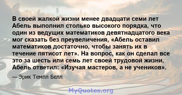 В своей жалкой жизни менее двадцати семи лет Абель выполнил столько высокого порядка, что один из ведущих математиков девятнадцатого века мог сказать без преувеличения, «Абель оставил математиков достаточно, чтобы