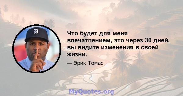 Что будет для меня впечатлением, это через 30 дней, вы видите изменения в своей жизни.