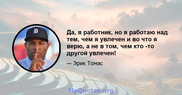 Да, я работник, но я работаю над тем, чем я увлечен и во что я верю, а не в том, чем кто -то другой увлечен!