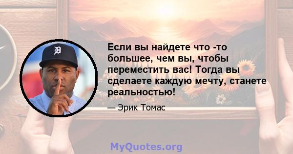 Если вы найдете что -то большее, чем вы, чтобы переместить вас! Тогда вы сделаете каждую мечту, станете реальностью!