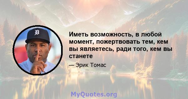 Иметь возможность, в любой момент, пожертвовать тем, кем вы являетесь, ради того, кем вы станете