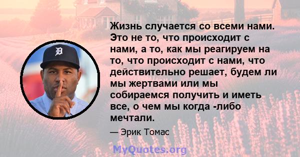 Жизнь случается со всеми нами. Это не то, что происходит с нами, а то, как мы реагируем на то, что происходит с нами, что действительно решает, будем ли мы жертвами или мы собираемся получить и иметь все, о чем мы когда 