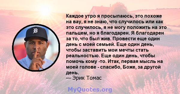 Каждое утро я просыпаюсь, это похоже на вау, я не знаю, что случилось или как это случилось, я не могу положить на это пальцем, но я благодарен. Я благодарен за то, что был жив. Провести еще один день с моей семьей. Еще 