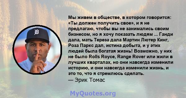 Мы живем в обществе, в котором говорится: «Ты должен получить свое», и я не предлагаю, чтобы вы не занимались своим бизнесом, но я хочу показать людям ... Ганди дала, мать Тереза ​​дала Мартин Лютер Кинг, Роза Паркс