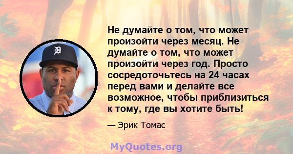 Не думайте о том, что может произойти через месяц. Не думайте о том, что может произойти через год. Просто сосредоточьтесь на 24 часах перед вами и делайте все возможное, чтобы приблизиться к тому, где вы хотите быть!