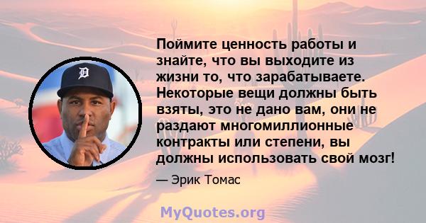 Поймите ценность работы и знайте, что вы выходите из жизни то, что зарабатываете. Некоторые вещи должны быть взяты, это не дано вам, они не раздают многомиллионные контракты или степени, вы должны использовать свой мозг!