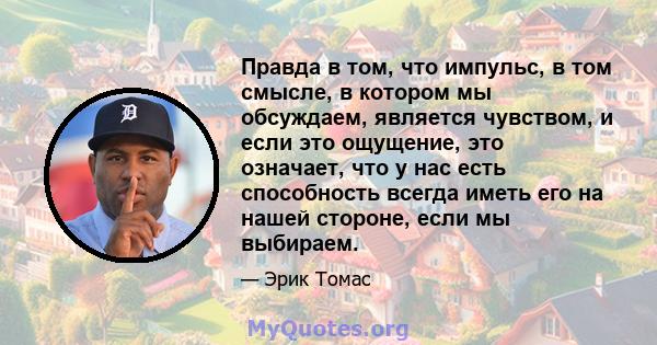 Правда в том, что импульс, в том смысле, в котором мы обсуждаем, является чувством, и если это ощущение, это означает, что у нас есть способность всегда иметь его на нашей стороне, если мы выбираем.