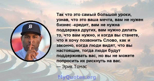 Так что это самый большой уроки, узнав, что это ваша мечта, вам не нужен бизнес -кредит, вам не нужна поддержка других, вам нужно делать то, что вам нужно, и когда вы станете, что я хочу позвонить Слово, как и законно,