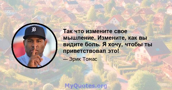 Так что измените свое мышление. Измените, как вы видите боль. Я хочу, чтобы ты приветствовал это!