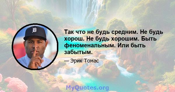 Так что не будь средним. Не будь хорош. Не будь хорошим. Быть феноменальным. Или быть забытым.