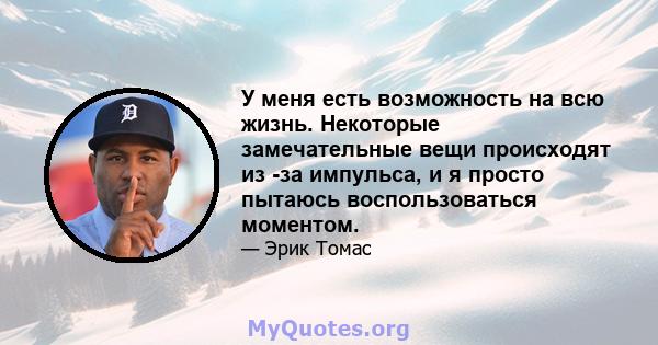 У меня есть возможность на всю жизнь. Некоторые замечательные вещи происходят из -за импульса, и я просто пытаюсь воспользоваться моментом.