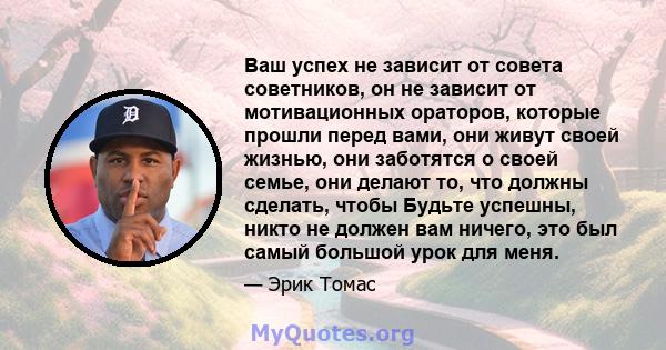 Ваш успех не зависит от совета советников, он не зависит от мотивационных ораторов, которые прошли перед вами, они живут своей жизнью, они заботятся о своей семье, они делают то, что должны сделать, чтобы Будьте