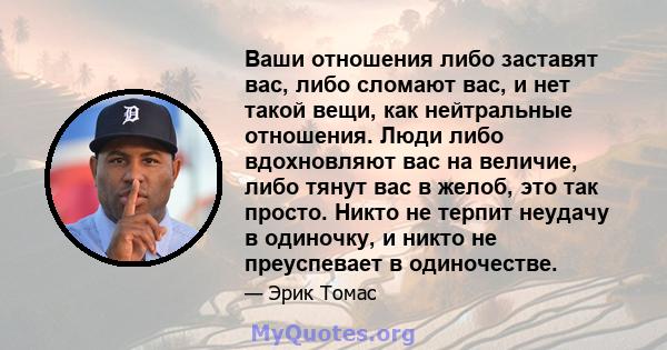 Ваши отношения либо заставят вас, либо сломают вас, и нет такой вещи, как нейтральные отношения. Люди либо вдохновляют вас на величие, либо тянут вас в желоб, это так просто. Никто не терпит неудачу в одиночку, и никто