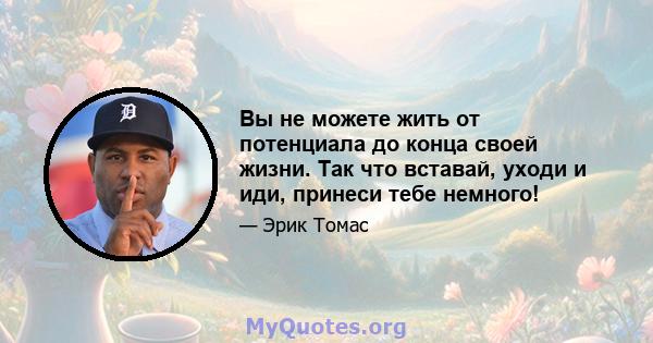 Вы не можете жить от потенциала до конца своей жизни. Так что вставай, уходи и иди, принеси тебе немного!