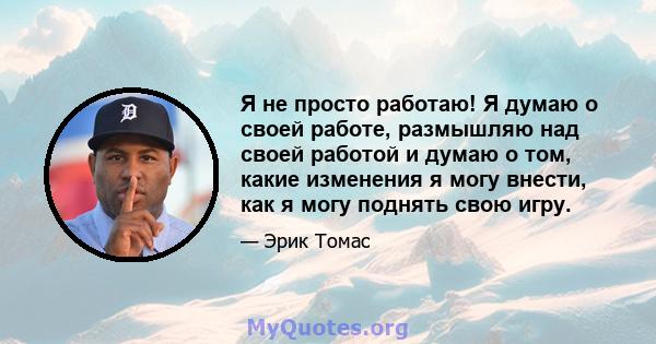 Я не просто работаю! Я думаю о своей работе, размышляю над своей работой и думаю о том, какие изменения я могу внести, как я могу поднять свою игру.