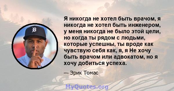 Я никогда не хотел быть врачом, я никогда не хотел быть инженером, у меня никогда не было этой цели, но когда ты рядом с людьми, которые успешны, ты вроде как чувствую себя как, я, я Не хочу быть врачом или адвокатом,