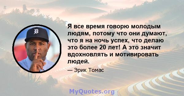 Я все время говорю молодым людям, потому что они думают, что я на ночь успех, что делаю это более 20 лет! А это значит вдохновлять и мотивировать людей.