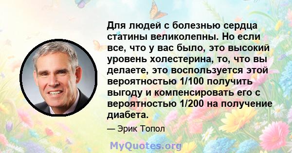 Для людей с болезнью сердца статины великолепны. Но если все, что у вас было, это высокий уровень холестерина, то, что вы делаете, это воспользуется этой вероятностью 1/100 получить выгоду и компенсировать его с