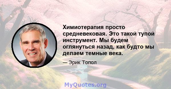 Химиотерапия просто средневековая. Это такой тупой инструмент. Мы будем оглянуться назад, как будто мы делаем темные века.