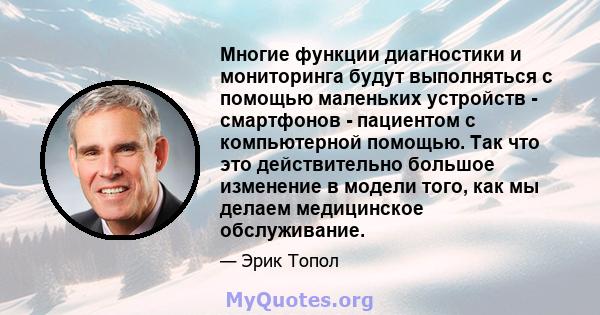 Многие функции диагностики и мониторинга будут выполняться с помощью маленьких устройств - смартфонов - пациентом с компьютерной помощью. Так что это действительно большое изменение в модели того, как мы делаем