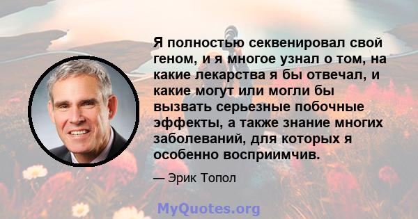 Я полностью секвенировал свой геном, и я многое узнал о том, на какие лекарства я бы отвечал, и какие могут или могли бы вызвать серьезные побочные эффекты, а также знание многих заболеваний, для которых я особенно