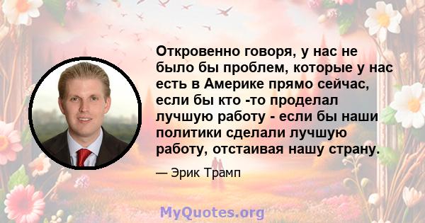 Откровенно говоря, у нас не было бы проблем, которые у нас есть в Америке прямо сейчас, если бы кто -то проделал лучшую работу - если бы наши политики сделали лучшую работу, отстаивая нашу страну.