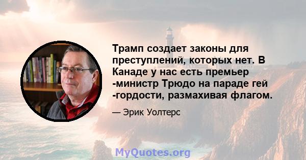 Трамп создает законы для преступлений, которых нет. В Канаде у нас есть премьер -министр Трюдо на параде гей -гордости, размахивая флагом.