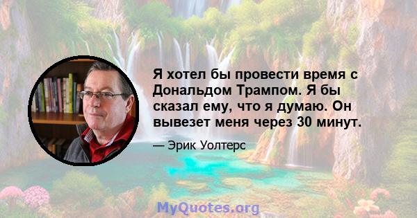 Я хотел бы провести время с Дональдом Трампом. Я бы сказал ему, что я думаю. Он вывезет меня через 30 минут.