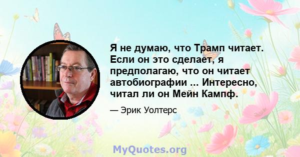 Я не думаю, что Трамп читает. Если он это сделает, я предполагаю, что он читает автобиографии ... Интересно, читал ли он Мейн Кампф.