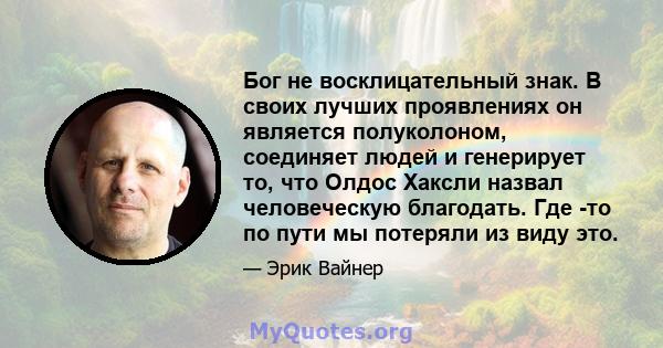 Бог не восклицательный знак. В своих лучших проявлениях он является полуколоном, соединяет людей и генерирует то, что Олдос Хаксли назвал человеческую благодать. Где -то по пути мы потеряли из виду это.