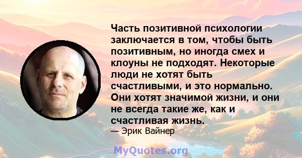 Часть позитивной психологии заключается в том, чтобы быть позитивным, но иногда смех и клоуны не подходят. Некоторые люди не хотят быть счастливыми, и это нормально. Они хотят значимой жизни, и они не всегда такие же,