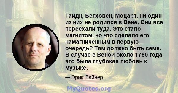 Гайдн, Бетховен, Моцарт, ни один из них не родился в Вене. Они все переехали туда. Это стало магнитом, но что сделало его намагниченным в первую очередь? Там должно быть семя. В случае с Веной около 1780 года это была