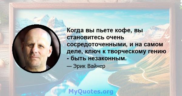 Когда вы пьете кофе, вы становитесь очень сосредоточенными, и на самом деле, ключ к творческому гению - быть незаконным.