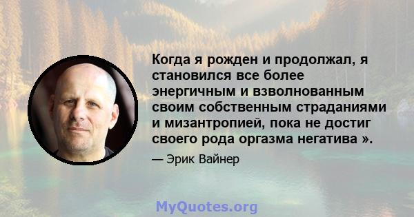 Когда я рожден и продолжал, я становился все более энергичным и взволнованным своим собственным страданиями и мизантропией, пока не достиг своего рода оргазма негатива ».