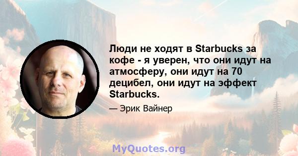 Люди не ходят в Starbucks за кофе - я уверен, что они идут на атмосферу, они идут на 70 децибел, они идут на эффект Starbucks.