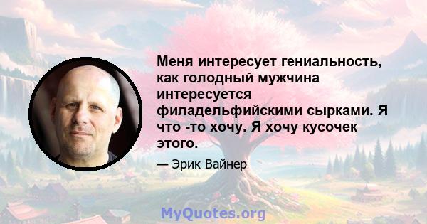 Меня интересует гениальность, как голодный мужчина интересуется филадельфийскими сырками. Я что -то хочу. Я хочу кусочек этого.