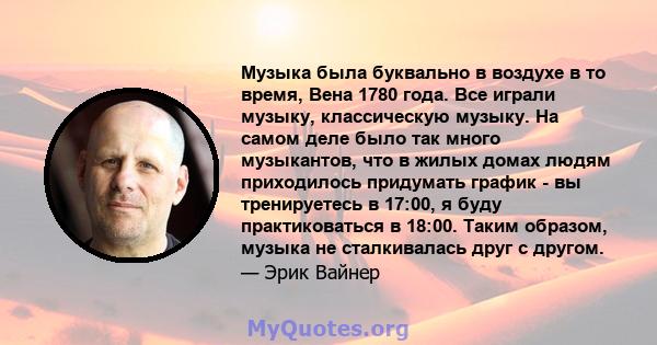 Музыка была буквально в воздухе в то время, Вена 1780 года. Все играли музыку, классическую музыку. На самом деле было так много музыкантов, что в жилых домах людям приходилось придумать график - вы тренируетесь в