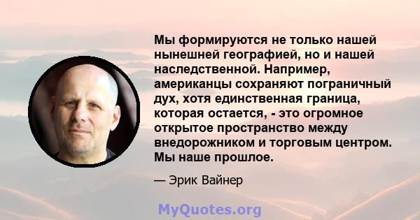 Мы формируются не только нашей нынешней географией, но и нашей наследственной. Например, американцы сохраняют пограничный дух, хотя единственная граница, которая остается, - это огромное открытое пространство между