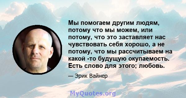 Мы помогаем другим людям, потому что мы можем, или потому, что это заставляет нас чувствовать себя хорошо, а не потому, что мы рассчитываем на какой -то будущую окупаемость. Есть слово для этого; любовь.