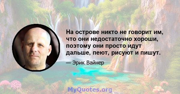 На острове никто не говорит им, что они недостаточно хороши, поэтому они просто идут дальше, пеют, рисуют и пишут.